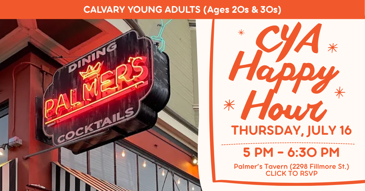 Calvary’s Young Adults (20s & 30s) CYA Happy Hour!
Thursday, July 16
5 pm - 6:30 pm
Palmer’s Tavern (2298 Fillmore St.)
CLICK TO RSVP
