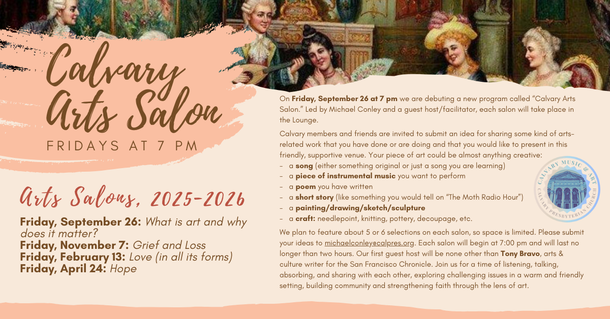 New at Calvary! Calvary Arts Salon - Fridays at 7 pm
On Friday, September 26 at 7 pm we are debuting a new program called “Calvary
Arts Salon.” Led by Michael Conley and a guest host/facilitator, each salon will take place in the Lounge. With a fire blazing, comfortable seating, and beverages and snacks in hand, we will engage in a thoughtful, free-form discussion around a different theme each session.
Calvary members and friends are invited to submit an idea for sharing some kind of arts-related work that you have done or are doing and that you would like to present in this friendly, supportive venue. Your piece of art could be almost anything creative:
- a song (either something original or just a song you are learning)
- a piece of instrumental music you want to perform
- a poem you have written
- a short story (like something you would tell on “The Moth Radio Hour”)
- a painting/drawing/sketch/sculpture
- a craft: needlepoint, knitting, pottery, decoupage, etc. (the list is almost endless)
It doesn’t have to be finished or perfect or “performance ready.” This is an opportunity to share something creative with your friends and neighbors and then talk about it. What does it mean to you personally, or more broadly? How does it relate to the evenings theme? What did it make people feel or think, etc.?
We plan to feature about 5 or 6 selections on each salon, so space is limited. Please submit your ideas to michaelconley@calpres.org. Each salon will begin at 7:00 pm and will last no longer than two hours. Our first guest host will be none other than Tony Bravo, arts & culture writer for the San Francisco Chronicle.
Join us for a time of listening, talking, absorbing, and sharing with each other, exploring challenging issues in a warm and friendly setting, building community and strengthening faith through the lens of art.
Friday, September 26: What is art and why does it matter?
Friday, November 7: Grief and Loss
Friday, February 13: Love (in all its forms)
Friday, April 24: Hope
