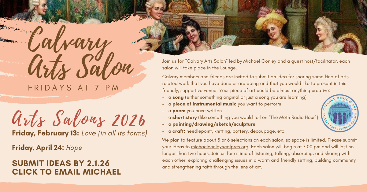 Join us for “Calvary Arts Salon” led by Michael Conley and a guest host/facilitator, each salon will take place in the Lounge.
Friday, February 13: Love (in all its forms) at 7pm
Friday, April 24: Hope
Calvary members and friends are invited to submit an idea for sharing some kind of arts-related work that you have done or are doing and that you would like to present in this friendly, supportive venue. Your piece of art could be almost anything creative:
- a song (either something original or just a song you are learning)
- a piece of instrumental music you want to perform
- a poem you have written
- a short story (like something you would tell on “The Moth Radio Hour”)
- a painting/drawing/sketch/sculpture
- a craft: needlepoint, knitting, pottery, decoupage, etc.
We plan to feature about 5 or 6 selections on each salon, so space is limited. Please submit your ideas to michaelconley@calpres.org. Each salon will begin at 7:00 pm and will last no longer than two hours. Join us for a time of listening, talking, absorbing, and sharing with each other, exploring challenging issues in a warm and friendly setting, building community and strengthening faith through the lens of art.
Click to submit ideas to Michael by 2.1.26