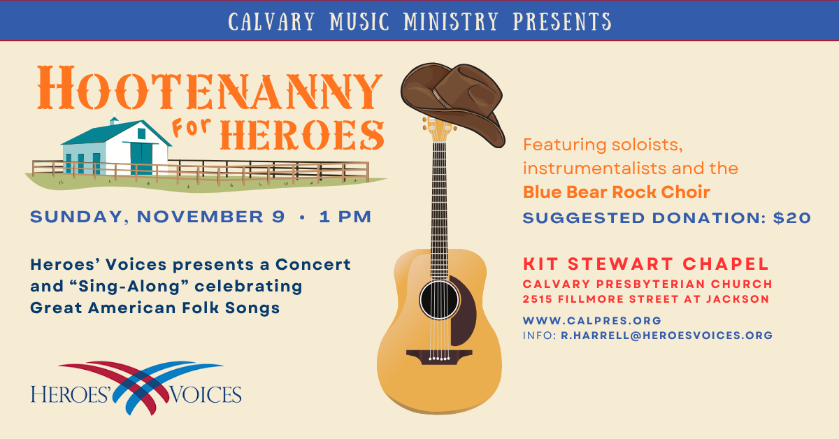 Calvary music ministry presents Hootenanny for Heroes
Sunday, November 9 • 1 pm  Heroes’ Voices presents a Concert and “Sing-Along” celebrating Great American Folk Songs
Featuring soloists, instrumentalists and the Blue Bear Rock Choir
Suggested donation: $20
KIT STEWART CHAPEL
CALVARY PRESBYTERIAN CHURCH
2515 FILLMORE STREET AT JACKSON
WWW.CALPRES.ORG
INFO: R.HARRELL@HEROESVOICES.ORG
PHONE: 415-385-0596