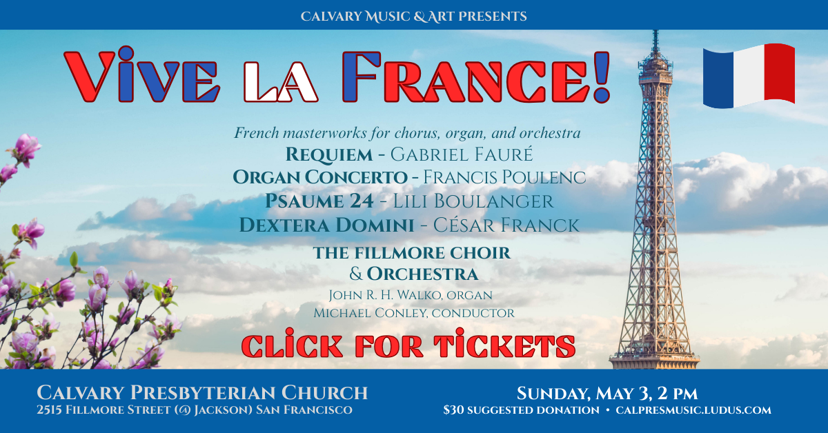 Calvary Music & Art Presents
Vive la France!
French masterworks for chorus, organ, and orchestra
Requiem - Gabriel Fauré
Organ Concerto - Francis Poulenc
Psaume 24 - Lili Boulanger
Dextera Domini - César Franck
the fillmore choir
& Orchestra
John R. H. Walko, organ
Michael Conley, conductor
Sunday, May 3 • 2pm
$30 suggested donation • calpresmusic.ludus.com
Click for tickets!