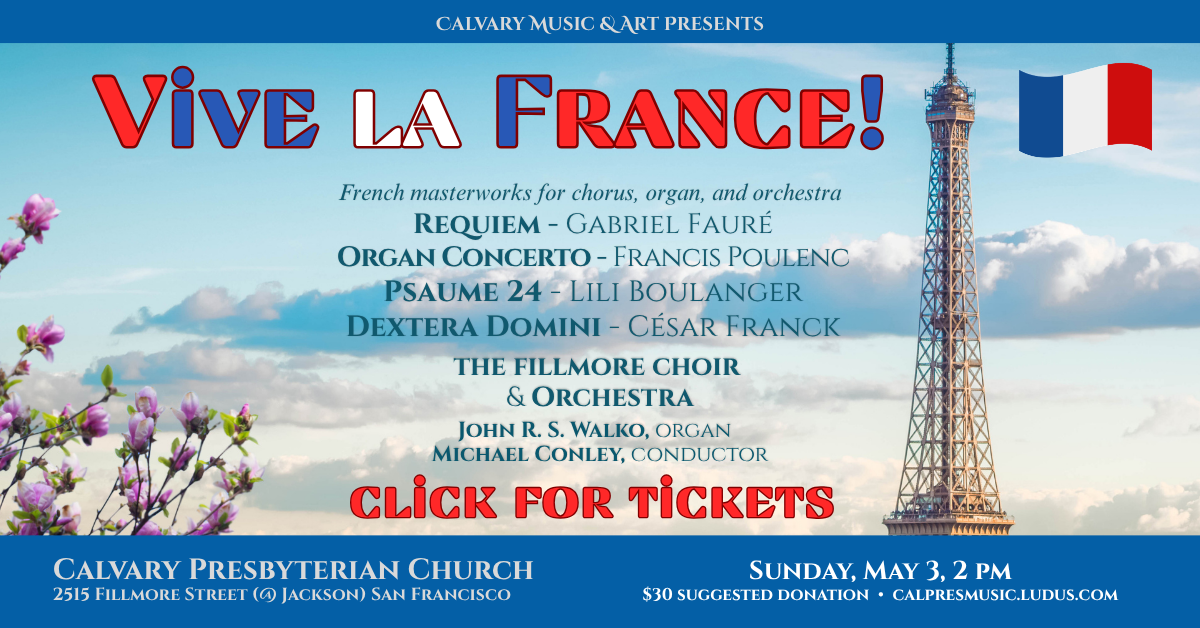 Calvary Music & Art Presents
Vive la France!
French masterworks for chorus, organ, and orchestra
Requiem - Gabriel Fauré
Organ Concerto - Francis Poulenc
Psaume 24 - Lili Boulanger
Dextera Domini - César Franck
the fillmore choir
& Orchestra
John R. H. Walko, organ
Michael Conley, conductor
Sunday, May 3 • 2pm
$30 suggested donation • calpresmusic.ludus.com
Click for tickets!