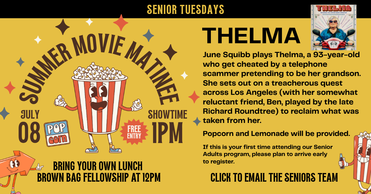 Join us for Senior Tuesdays Summer Movie Matinee. July 8, 2025 at 1pm-3pm. Bring a brownbag lunch for fellowship at noon. We're watching Thelma - June Squibb plays Thelma, a 93-year-old who get cheated by a telephone scammer pretending to be her grandson. She sets out on a treacherous quest across Los Angeles (with her somewhat reluctant friend, Ben, played by the late Richard Roundtree) to reclaim what was taken from her. 
Popcorn and Lemonade will be provided. 
If this is your first time attending our Senior Adults program, please plan to arrive early to register.
Click to email the seniors team with any questions. 
