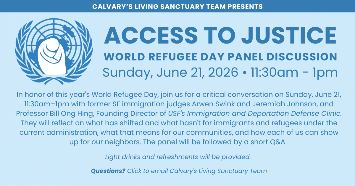 CALVARY’S LIVING SANCTUARY TEAM PRESENTS
ACCESS TO JUSTICE
World Refugee Day PANEL DISCUSSION
Sunday, June 21, 2026 • 11:30am - 1pm
In honor of this year's World Refugee Day, join us for a critical conversation on Sunday, June 21, 11:30am–1pm with former SF immigration judges Arwen Swink and Jeremiah Johnson, and Professor Bill Ong Hing, Founding Director of USF's Immigration and Deportation Defense Clinic. They will reflect on what has shifted and what hasn't for immigrants and refugees under the current administration, what that means for our communities, and how each of us can show up for our neighbors. The panel will be followed by a short Q&A.
Light drinks and refreshments will be provided.
Questions? Click to email Calvary's Living Sanctuary Team