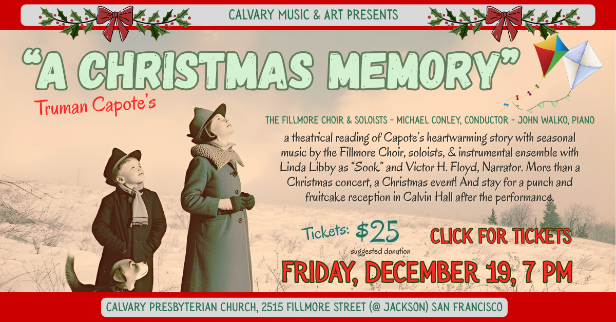 Calvary’s Music Ministry presents… Truman Capote’s A Christmas Memory - Friday, December 19, 7 pm at Calvary!
Featuring the fillmore choir & soloists - michael conley, conductor - John walko, piano
Join us for a theatrical reading of Capote’s heartwarming story with seasonal music by the Fillmore Choir, soloists, & instrumental ensemble with Linda Libby as “Sook” and Victor H. Floyd, Narrator. More than a Christmas concert, a Christmas event! And stay for a punch and fruitcake reception in Calvin Hall after the performance.
Suggested donation $25 - Click for tickets, see you there!