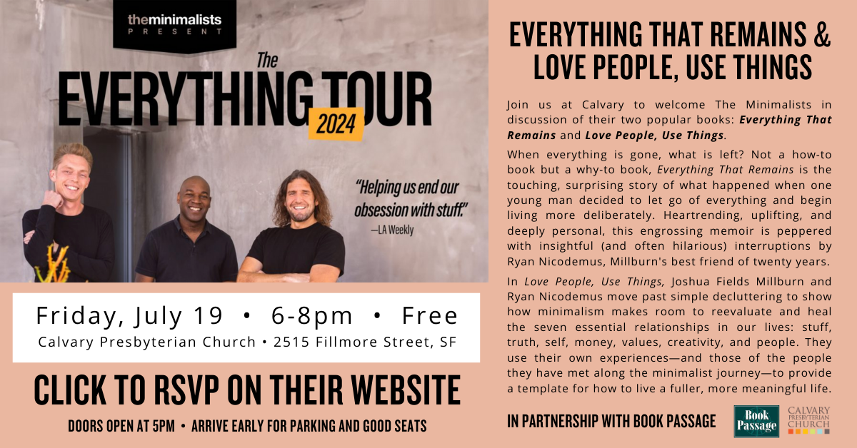 Have you heard of The Minimalists podcast? In partnership with Book Passage, we'll have The Minimalists at Calvary on Friday June 19 from 6-8pm to discuss two of their popular books: Everything That Remains and Love People, Use Things. It's a free event and we are expecting a large crowd. Please arrive early for parking and good seats - doors open at 5pm. Click to RSVP on their website