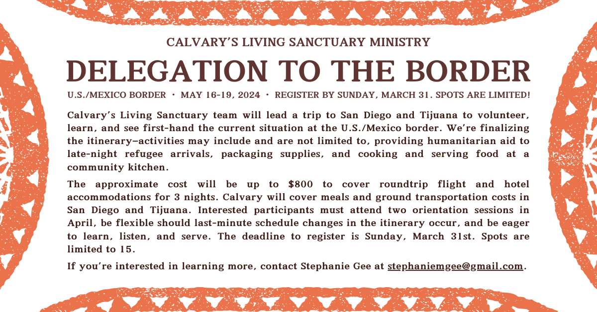 Calvary's Living Sanctuary Ministry is taking a trip down to the US/Mexico border to provide humanitarian aid, packing supplies, and cooking and serving food in a community kitchen. Approximate costs will be up to $800 and Calvary will cover meals and ground transport in San Diego and Tijuana. Deadline to register is Sunday, March 31. Click to email Stephanie Gee for more information.