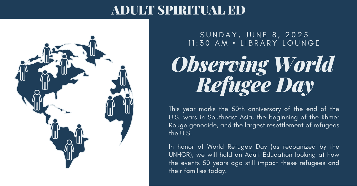 Join us for an Adult Spiritual Ed - Observing World Refugee Day
SUNDAY, JUNE 8, 2025 at 11:30 AM in the LIBRARY LOUNGE
This year marks the 50th anniversary of the end of the U.S. wars in Southeast Asia, the beginning of the Khmer Rouge genocide, and the largest resettlement of refugees the U.S.
In honor of World Refugee Day (as recognized by the UNHCR), we will hold an Adult Education looking at how the events 50 years ago still impact these refugees and their families today.