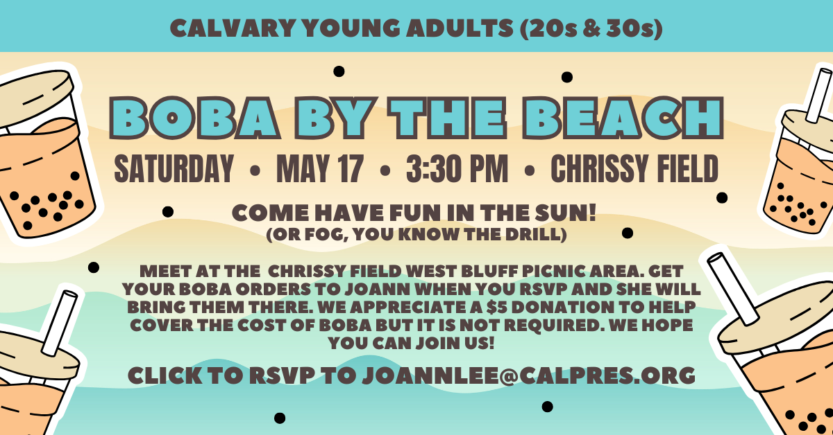 Calvary Young Adults (20s and 30s) - Saturday May 17 at 3:30pm - Boba at the beach! MEET AT THE CHRISSY FIELD WEST BLUFF PICNIC AREA. GET YOUR BOBA ORDERS TO JOANN WHEN YOU RSVP AND SHE WILL BRING THEM THERE. WE APPRECIATE A $5 DONATION TO HELP COVER THE COST OF BOBA BUT IT IS NOT REQUIRED. WE HOPE YOU CAN JOIN US!
CLICK TO RSVP TO JOANNLEE@CALPRES.ORG
