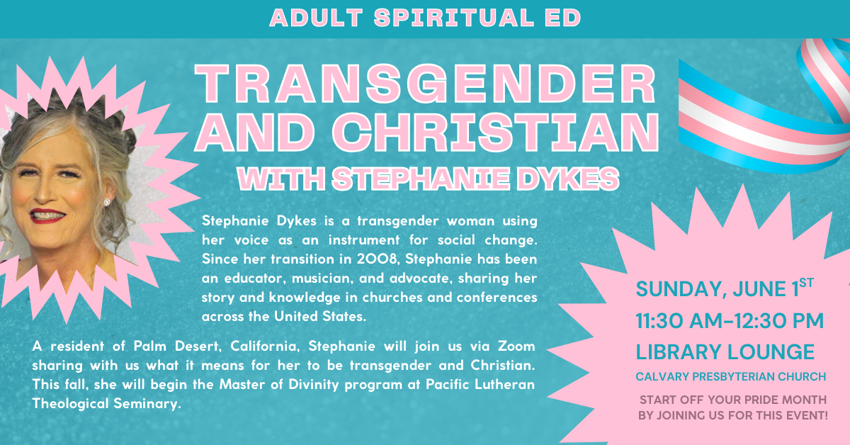 Start off Your Pride month by joining us for this event! - TRANSGENDER AND CHRISTIAN WITH STEPHANIE DYKES
Adult Spiritual Ed - SUNDAY, JUNE 1ST
11:30 AM-12:30 PM
LIBRARY LOUNGE
CALVARY PRESBYTERIAN CHURCH
Stephanie Dykes is a transgender woman using her voice as an instrument for social change. Since her transition in 2008, Stephanie has been an educator, musician, and advocate, sharing her story and knowledge in churches and conferences across the United States. A resident of Palm Desert, California, Stephanie will join us via Zoom sharing with us what it means for her to be transgender and Christian. This fall, she will begin the Master of Divinity program at Pacific Lutheran Theological Seminary. Join us!