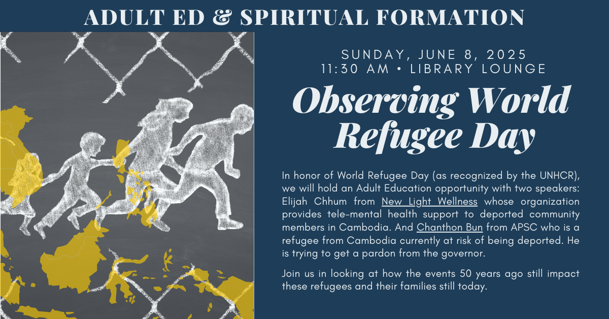 Join us for an Adult Spiritual Ed - Observing World Refugee Day
SUNDAY, JUNE 8, 2025 at 11:30 AM in the LIBRARY LOUNGE
This year marks the 50th anniversary of the end of the U.S. wars in Southeast Asia, the beginning of the Khmer Rouge genocide, and the largest resettlement of refugees the U.S.
In honor of World Refugee Day (as recognized by the UNHCR), we will hold an Adult Education looking at how the events 50 years ago still impact these refugees and their families today.