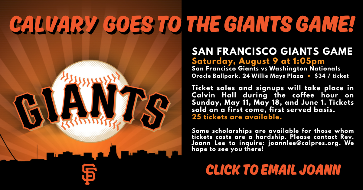 SAN FRANCISCO GIANTS GAME
Saturday, August 9 at 1:05pm
San Francisco Giants vs Washington Nationals
Oracle Ballpark, 24 Willie Mays Plaza • $34 / ticket
Ticket sales and signups will take place in Calvin Hall during the coffee hour on Sunday, May 11, May 18, and June 1. Tickets sold on a first come, first served basis.
25 tickets are available.
Some scholarships are available for those whom tickets costs are a hardship. Please contact Rev. Joann Lee to inquire: joannlee@calpres.org. We hope to see you there!