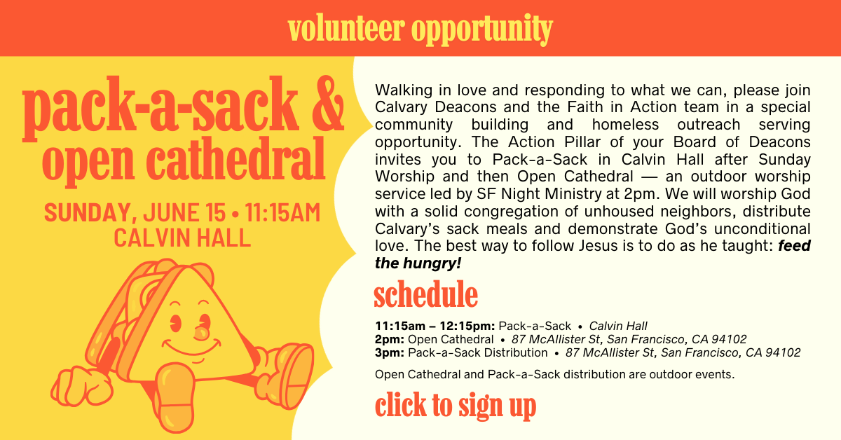 Walking in love and responding to what we can, please join Calvary Deacons and the Faith in Action team in a special community building and homeless outreach serving opportunity. Following worship on Sunday, June 15, the Action Pillar of your Board of Deacons invites you to Pack-a-Sack in Calvin Hall. Later, at 2PM, all are welcome at Leavenworth & McAllister for Open Cathedral — an outdoor worship service led by SF Night Ministry. We will worship God with a solid congregation of unhoused neighbors, distribute Calvary’s sack meals and demonstrate God’s unconditional love. The best way to follow Jesus is to do as he taught: feed the hungry!
If you are planning to participate in Pack-a-Sack AND meal distribution at Open Cathedral, please sign up for both. We also welcome volunteers to help deliver meals to other community partners (Martin de Porres and the Gubbio Project) as indicated on the SignUp Genius Page.
Schedule: 
11:15am – 12:15pm: Pack-a-Sack • Calvin Hall
2pm: Open Cathedral • GPS navigation: use 87 McAllister St, San Francisco, CA 94102
3pm: Pack-a-Sack Distribution • GPS navigation: use 87 McAllister St, San Francisco, CA 94102
Open Cathedral and Pack-a-Sack distribution are outdoor events.
Questions about Open Cathedral, please contact Rev. Victor H. Floyd at victorfloyd@calpres.org. Questions about Pack-a-Sack, please contact Tripp Mickle at trippmickle@gmail.com.
Click to sign up
