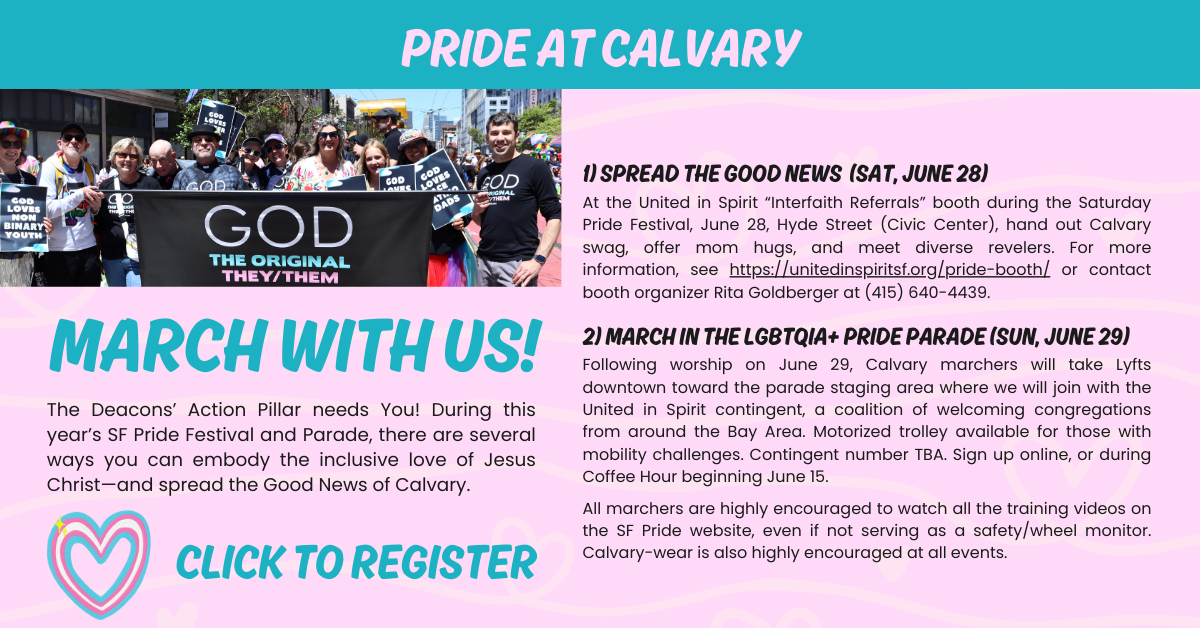 The Deacons’ Action Pillar needs You! During this year’s SF Pride Festival and Parade, there are several ways you can embody the inclusive love of Jesus Christ—and spread the Good News of Calvary. 
1) Spread the Good News at the United in Spirit “Interfaith Referrals” booth during the Saturday Pride Festival, June 28, Hyde Street (Civic Center). Hand out Calvary swag, offer mom hugs, and meet diverse revelers. For more information, see https://unitedinspiritsf.org/pride-booth/ or contact booth organizer Rita Goldberger at (415) 640-4439. 
2) March in the LGBTQIA Pride Parade. Following worship on June 29, Calvary marchers will take Lyfts downtown toward the parade staging area where we will join with the United in Spirit contingent, a coalition of welcoming congregations from around the Bay Area. Motorized trolley available for those with mobility challenges. Contingent number TBA. Sign up online, or during Coffee Hour beginning June 15. 
3) Attend the Trans March on Friday, June 17, Dolores Park. For details, visit TransMarch.org.
All marchers are highly encouraged to watch all the training videos on the SF Pride website, even if not serving as a safety/wheel monitor. Calvary-wear is also highly encouraged at all events. 
Please click to register in advance and answer each question included in registration.