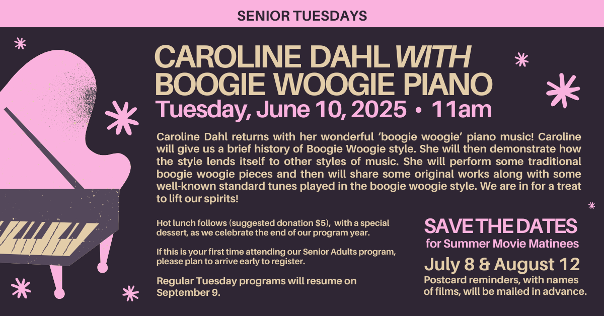 CAROLINE DAHL WITH BOOGIE WOOGIE PIANO Tuesday, June 10, 2025 • 11am
Caroline Dahl returns with her wonderful ‘boogie woogie’ piano music! Caroline will give us a brief history of Boogie Woogie style. She will then demonstrate how the style lends itself to other styles of music. She will perform some traditional boogie woogie pieces and then will share some original works along with some well-known standard tunes played in the boogie woogie style. We are in for a treat to lift our spirits!
Hot lunch follows (suggested donation $5), with a special dessert, as we celebrate the end of our program year.
If this is your first time attending our Senior Adults program, please plan to arrive early to register.
Regular Tuesday programs will resume on September 9.
Save the dates for Summer Movie Matinees
July 8 & August 12
Postcard reminders, with names
of films, will be mailed in advance.
