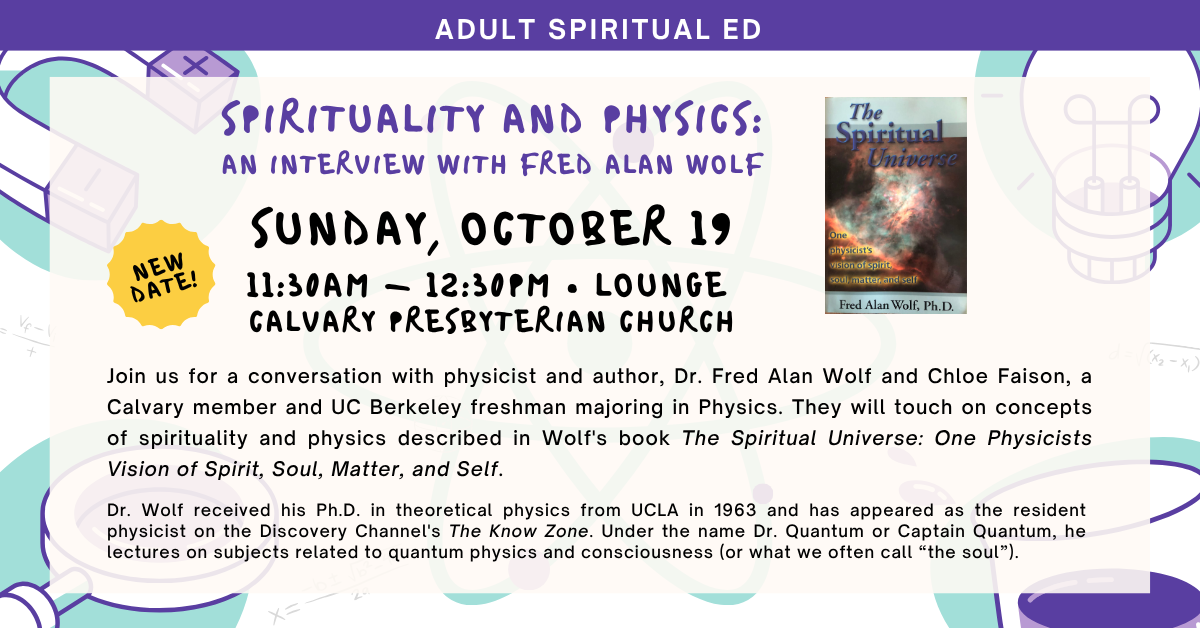 Join us for Adult Ed - SPIRITUALITY AND PHYSICS:
AN INTERVIEW WITH FRED ALAN WOLF
NEW DATE! SUNDAY, OCTOBER 19
11:30AM - 12:30PM • LOUNGE
CALVARY PRESBYTERIAN CHURCH
Join us for a conversation with physicist and author, Dr. Fred Alan Wolf and Chloe Faison, a Calvary member and UC Berkeley freshman majoring in Physics. They will touch on concepts of spirituality and physics described in Wolf's book The Spiritual Universe: One Physicists Vision of Spirit, Soul, Matter, and Self.
Dr. Wolf received his Ph.D. in theoretical physics from UCLA in 1963 and has appeared as the resident physicist on the Discovery Channel's The Know Zone. Under the name Dr. Quantum or Captain Quantum, he lectures on subjects related to quantum physics and consciousness (or what we often call “the soul”).
