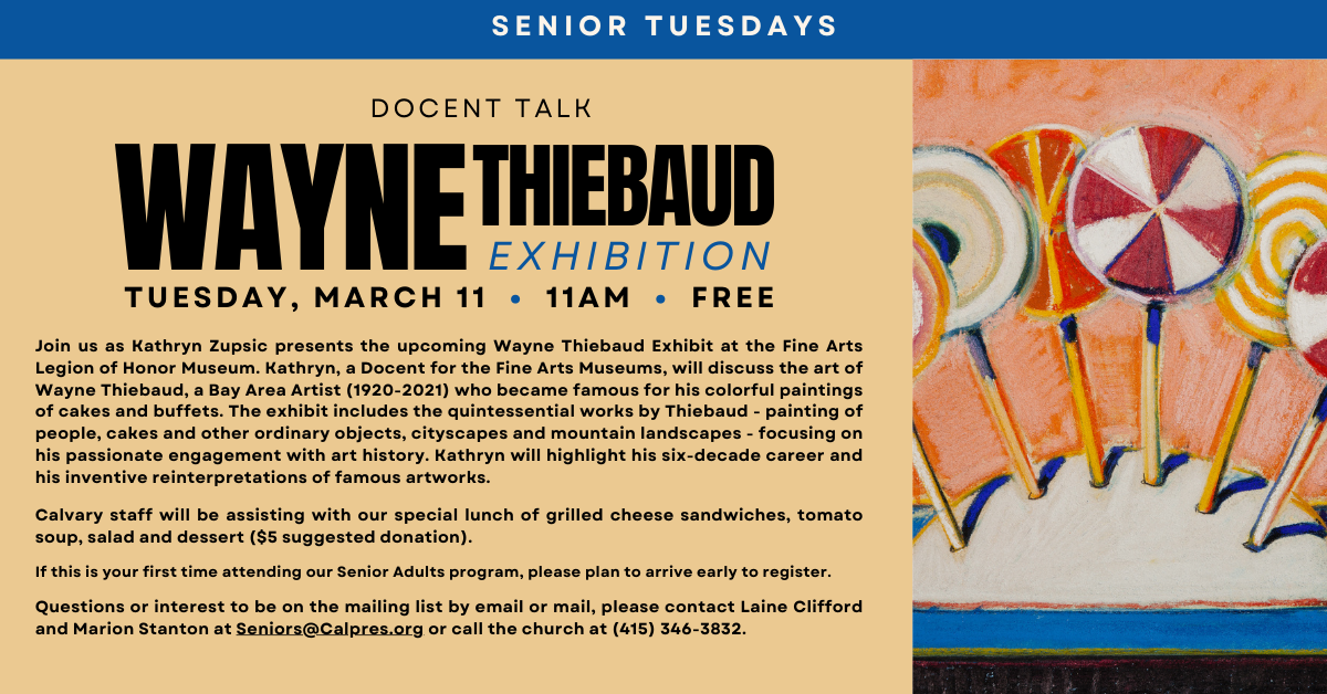 Senior Tuesdays March 11 at 11am - free. Join us as Kathryn Zupsic presents the upcoming Wayne Thiebaud Exhibit at the Fine Arts Legion of Honor Museum. Kathryn, a Docent for the Fine Arts Museums, will discuss the art of Wayne Thiebaud, a Bay Area Artist (1920-2021) who became famous for his colorful paintings of cakes and buffets. The exhibit includes the quintessential works by Thiebaud - painting of people, cakes and other ordinary objects, cityscapes and mountain landscapes - focusing on his passionate engagement with art history. Kathryn will highlight his six-decade career and his inventive reinterpretations of famous artworks.
Calvary staff will be assisting with our special lunch of grilled cheese sandwiches, tomato soup, salad and dessert ($5 suggested donation).
If this is your first time attending our Senior Adults program, please plan to arrive early to register.
Questions or interest to be on the mailing list by email or mail, please contact Laine Clifford and Marion Stanton at Seniors@Calpres.org or call the church at (415) 346-3832.
