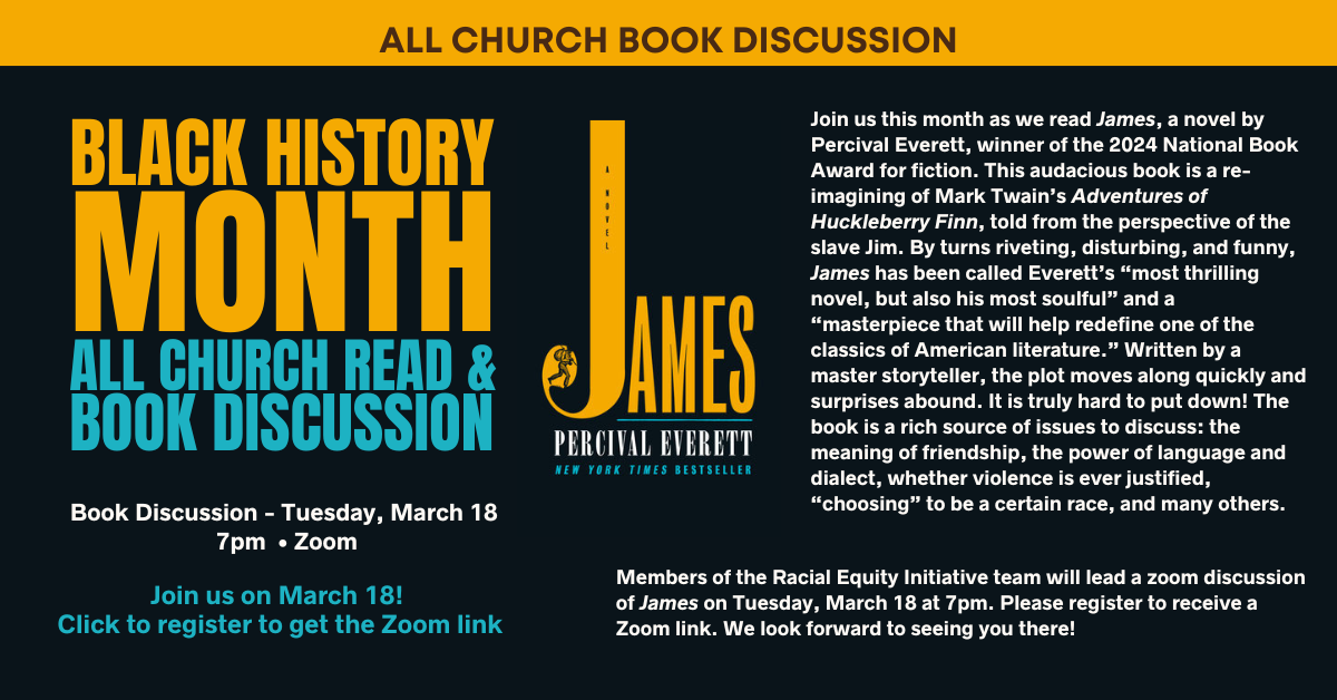 Join us this month as we read James, a novel by Percival Everett, winner of the 2024 National Book Award for fiction. This audacious book is a re-imagining of Mark Twain’s Adventures of Huckleberry Finn, told from the perspective of the slave Jim. By turns riveting, disturbing, and funny, James has been called Everett’s “most thrilling novel, but also his most soulful” and a “masterpiece that will help redefine one of the classics of American literature.” Written by a master storyteller, the plot moves along quickly and surprises abound. It is truly hard to put down! The book is a rich source of issues to discuss: the meaning of friendship, the power of language and dialect, whether violence is ever justified, “choosing” to be a certain race, and many others.
Members of the Racial Equity Initiative team will lead a zoom discussion of James on Tuesday, March 18 at 7pm. Please click to register and receive a Zoom link. We look forward to seeing you there!
