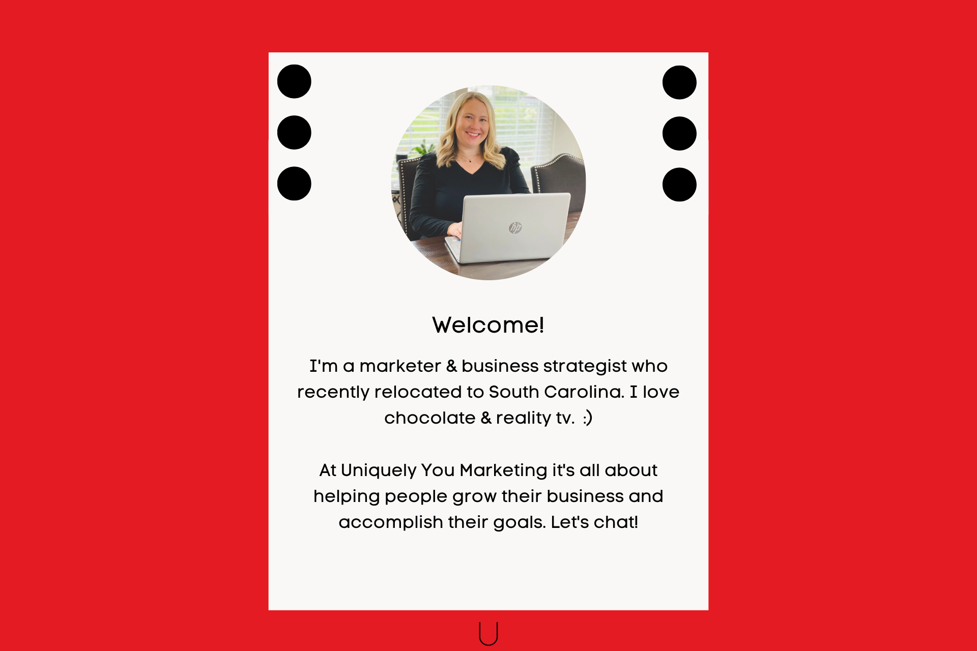 Welcome! I'm a marketer & business strategist who recently relocated to South Carolina. I love chocolate & reality tv.  :)  At Uniquely You Marketing it's all about helping people grow their business and accomplish their goals. Let's chat!
