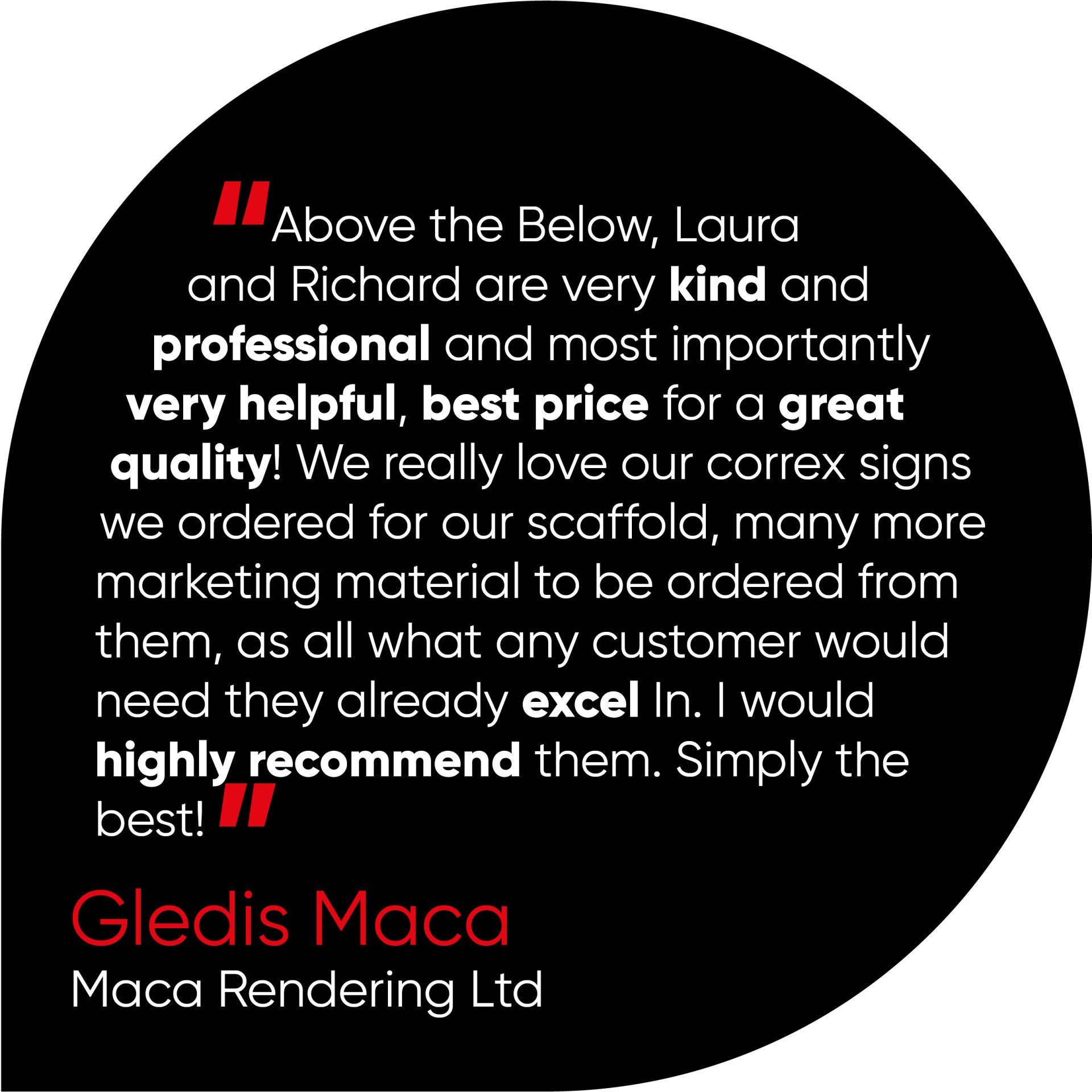 Above the Below, Laura and Richard are very kind and professional and most importantly very helpful, best price for a great quality! We really love our correx signs we ordered for our scaffold, many more marketing material to be ordered from them, as all what any customer would need they already excel In. I would highly recommend them. Simply the best!