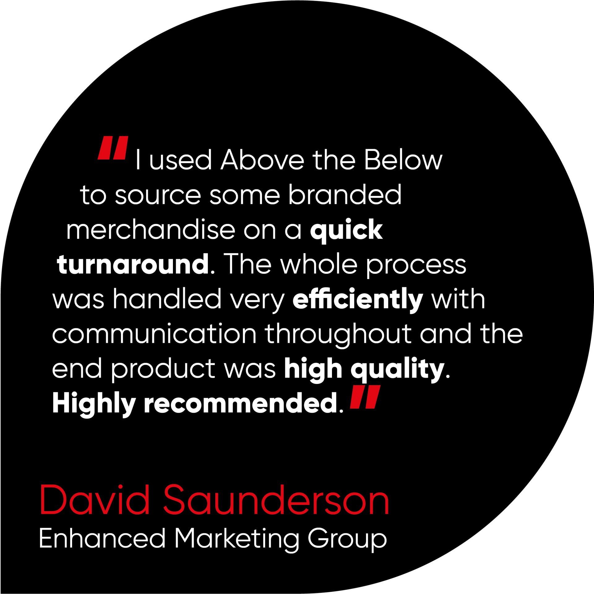 I used Above the Below to source some branded merchandise on a quick turnaround. The whole process was handled very efficiently with communication throughout and the end product was high quality.  Highly recommended.
