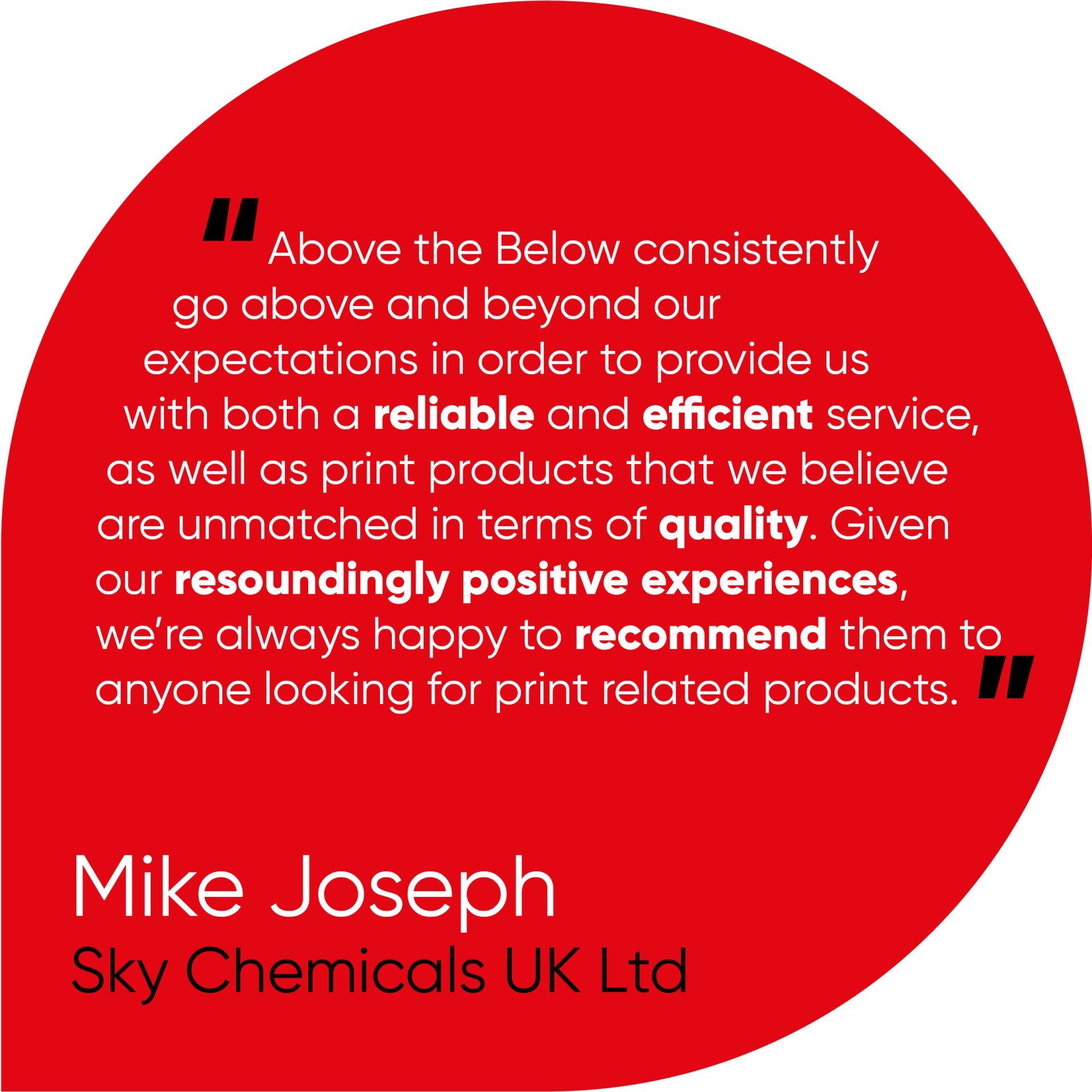 Above the Below consistently go above and beyond our expectations in order to provide us with both a reliable and efficient service, as well as print products that we believe are unmatched in terms of quality. Given our resoundingly positive experiences, we’re always happy to recommend them to anyone looking for print related products.