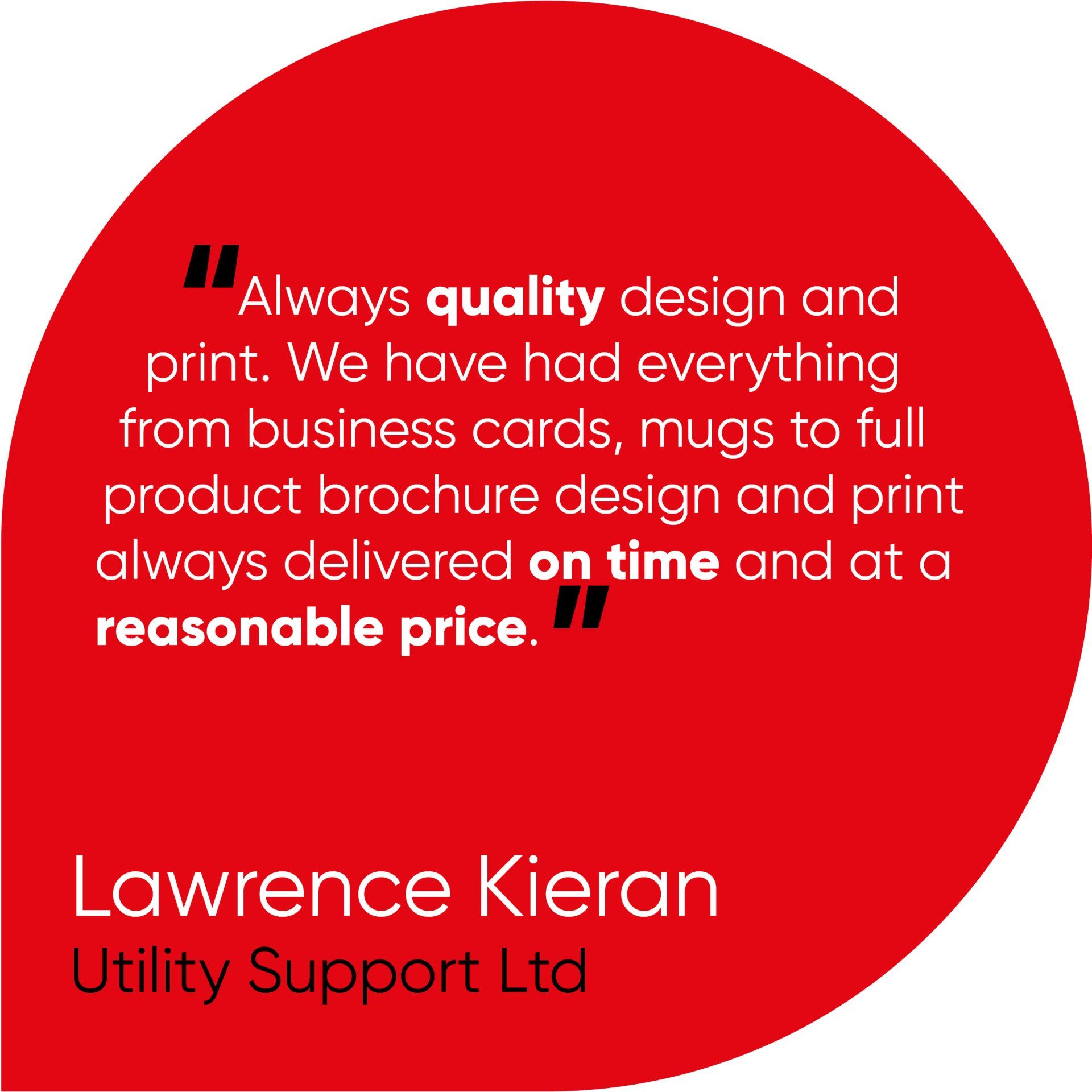 Always quality design and print. We have had everything from business cards, mugs to full product brochure design and print always delivered on time and at a reasonable price.