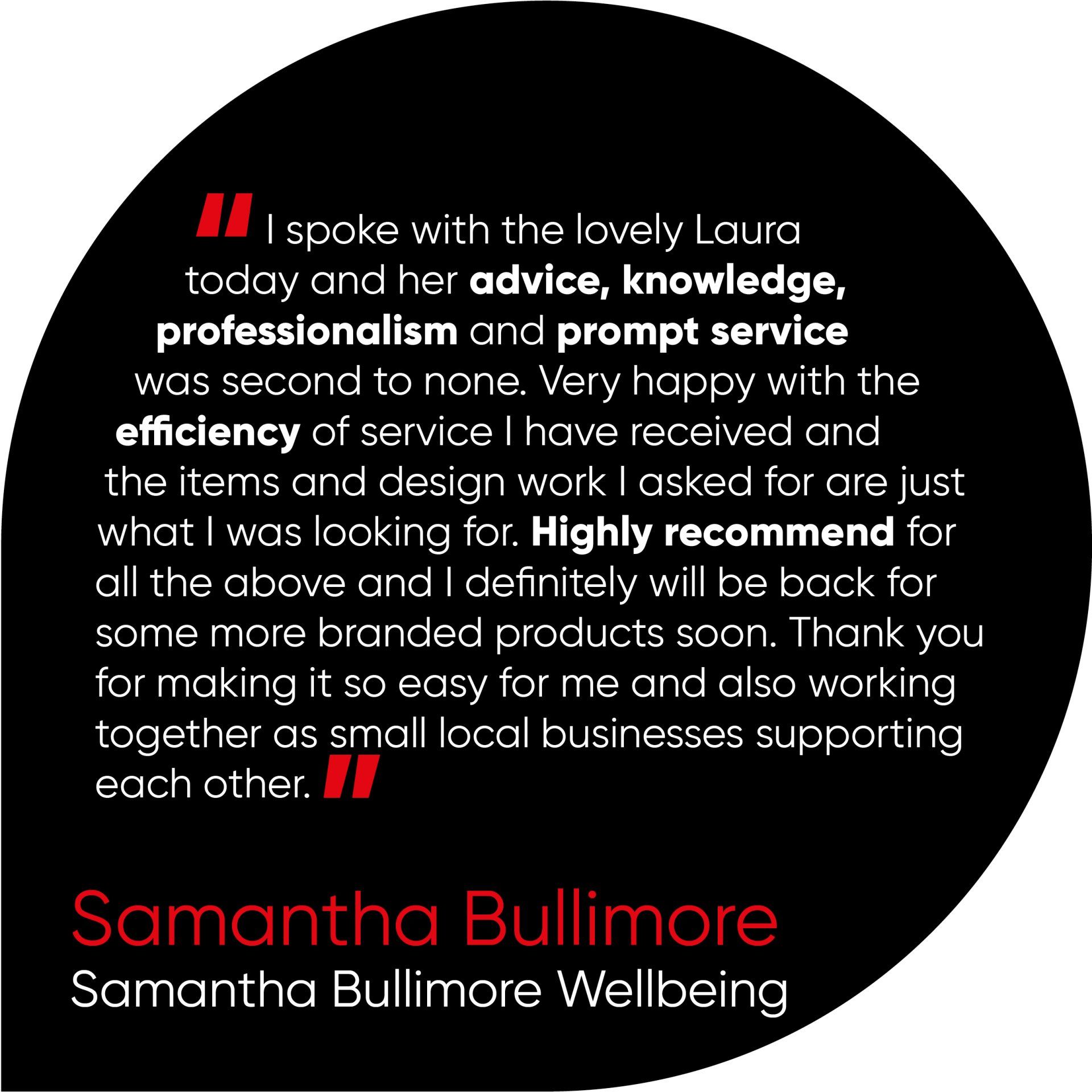 I spoke with the lovely Laura today and her advice, knowledge, professionalism and prompt service was second to none. Very happy with the efficiency of service I have received and the items and design work I asked for are just what I was looking for. Highly recommend for all the above and I definitely will be back for some more branded products soon. Thank you for making it so easy for me and also working together as small local businesses supporting each other.