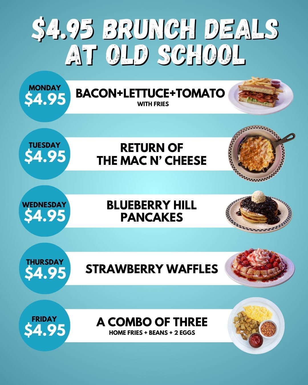 Every Monday - BACON+LETTUCE+TOMATO for $4.95
Every Tuesday - RETURN OF THE MAC N’ CHEESE for $4.95
Every Wednesday - BLUEBERRY HILL PANCAKES for $4.95
Every Thursday - STRAWBERRY HILL WAFFLES for $4.95
Every Friday - THE COMBO OF THREE (home fries + beans + 2 eggs) for $4.95