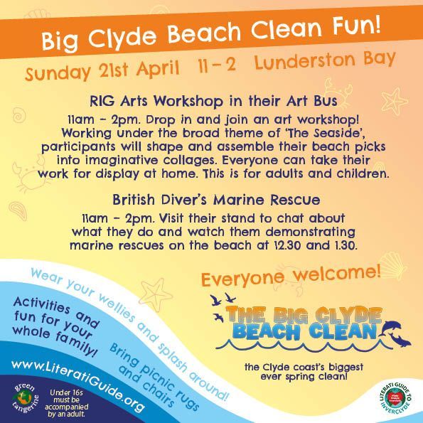Big Clyde Beach Clean Fun!
Sunday 21st April at Lunderston Bay
RIG Arts Workshop in their Art Bus
11am – 2pm. Drop in and join an art workshop! 
Working under the broad theme of ‘The Seaside’, 
participants will shape and assemble their beach picks 
into imaginative collages. Everyone can take their 
work for display at home. This is for adults and children.
British Diver’s Marine Rescue
11am – 2pm. Visit their stand to chat about 
what they do and watch them demonstrating 
marine rescues on the beach at 12.30 and 1.30.
Everyone welcome!
The Big Clyde Beach Clean - the Clyde Coast’s biggest ever spring clean!
Wear your wellies and splash around!
Activities and fun for the whole family!
Bring picnic rugs and chairs!
literatiguide.org