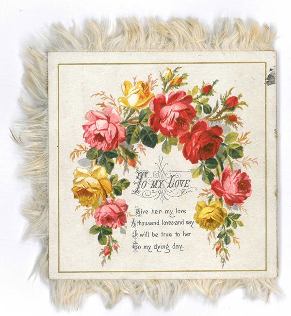 Square Valentine card from the 1880s with a garland of red, pink and yellow roses, and a cream fringe on three sides. It reads 'To my Love. Give her my love, a thousand loves and say, I will be true to her, to my dying day'.