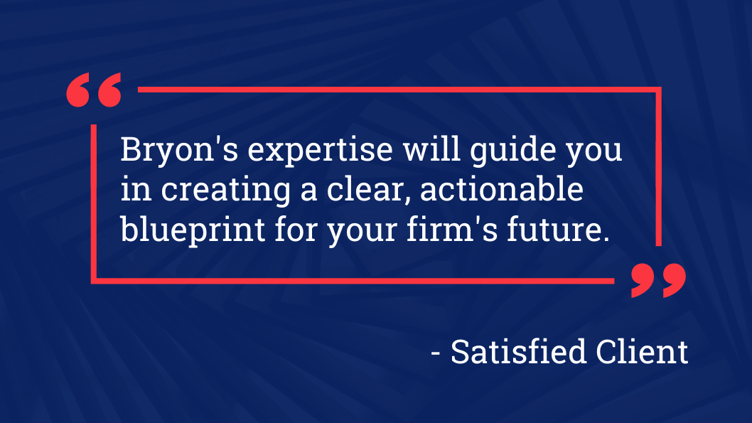 Bryon 's expertise will guide you in creating a clear actionable blueprint for your firm 's future.