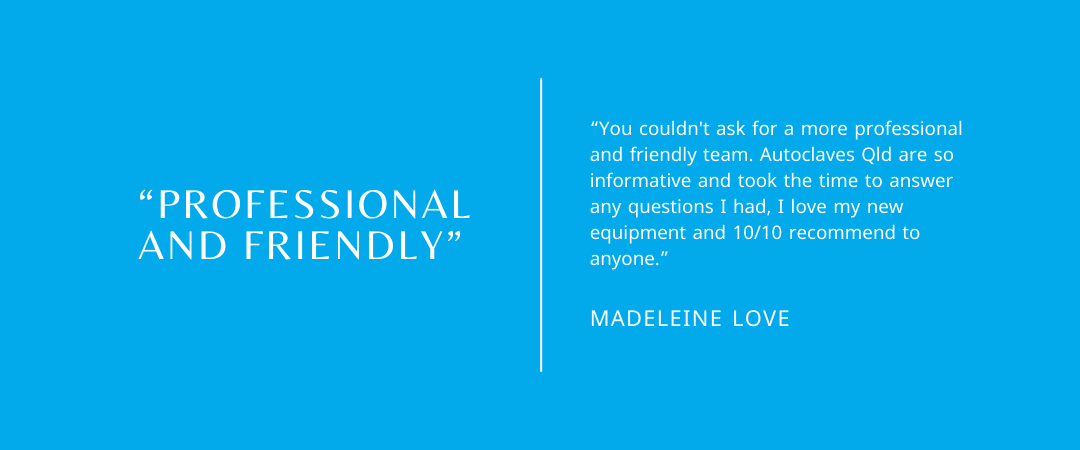 Google Review from Madeleine Love: You couldn't ask for a more professional and friendly team. Autoclaves Qld are so informative and took the time to answer any questions I had, I love my new equipment and 10/10 recommend to anyone. 