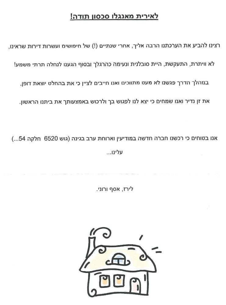 לאירית מאנגלו סכסון תודה!
רצינו להביע את הערכתנו הרבה אליך, אחרי שנתיים (!) של חיפושים ועשרות דירות שראינו, לא וויתרת, התעקשת, היית סובלנית ונעימה כהרגלך ובסוף הגענו לנחלה תרתי משמע !
במהלך הדרך פגשנו לא מעט מתווכים ואנו חייבים לציין כי את בהחלט יוצאת דופן.
את זן נדיר ואנו שמחים כי יצא לנו לפגוש בך ולרכוש באמצעותך את ביתנו הראשון.
אנו בטוחים כי רכשנו חברה חדשה במודיעין וארוחת ערב בגינה (גוש 6520 חלקה 54...) עלינו...
לירז, אסף ורוני