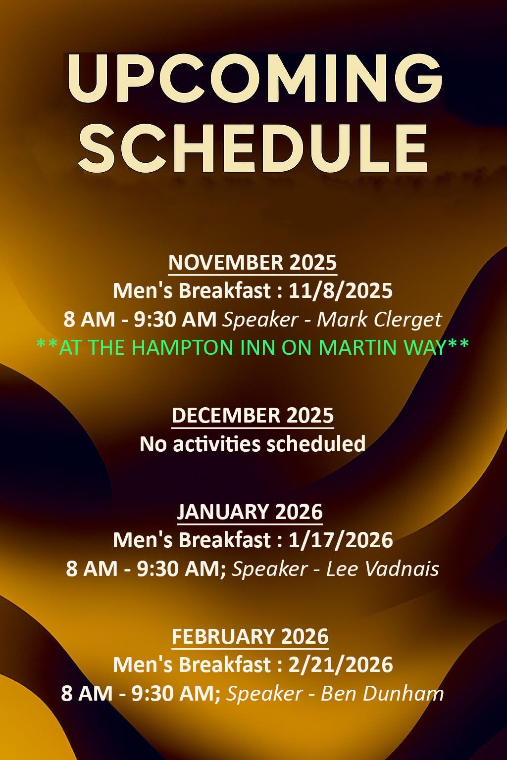 Upcoming Schedule:
November 2025
  Men's Breakfast 11/8/2025
      8 AM - 9:30 AM; Speaker - Mark Clerget
     **AT THE HAMPTON INN**
December 2025
   No activities scheduled
January 2026
  Men's Breakfast 1/17/2026
      8 AM - 9:30 AM; Speaker - Lee Vadnais
February 2026
   Men's Breakfast 2/21/2026
      8 AM - 9:30 AM; Speaker - Ben Dunham