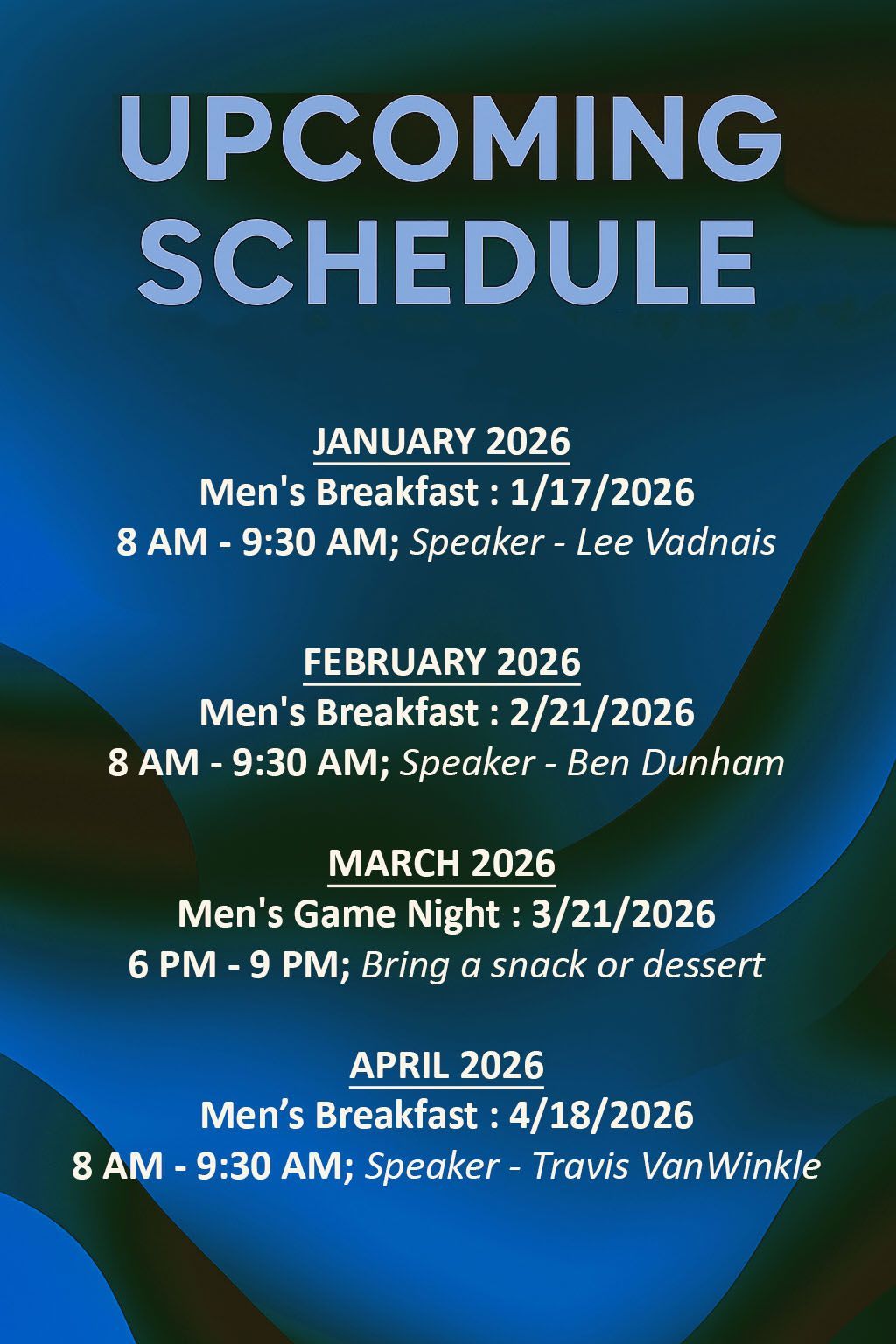 Upcoming Schedule:
November 2025
  Men's Breakfast 11/8/2025
      8 AM - 9:30 AM; Speaker - Mark Clerget
     **AT THE HAMPTON INN**
December 2025
   No activities scheduled
January 2026
  Men's Breakfast 1/17/2026
      8 AM - 9:30 AM; Speaker - Lee Vadnais
February 2026
   Men's Breakfast 2/21/2026
      8 AM - 9:30 AM; Speaker - Ben Dunham