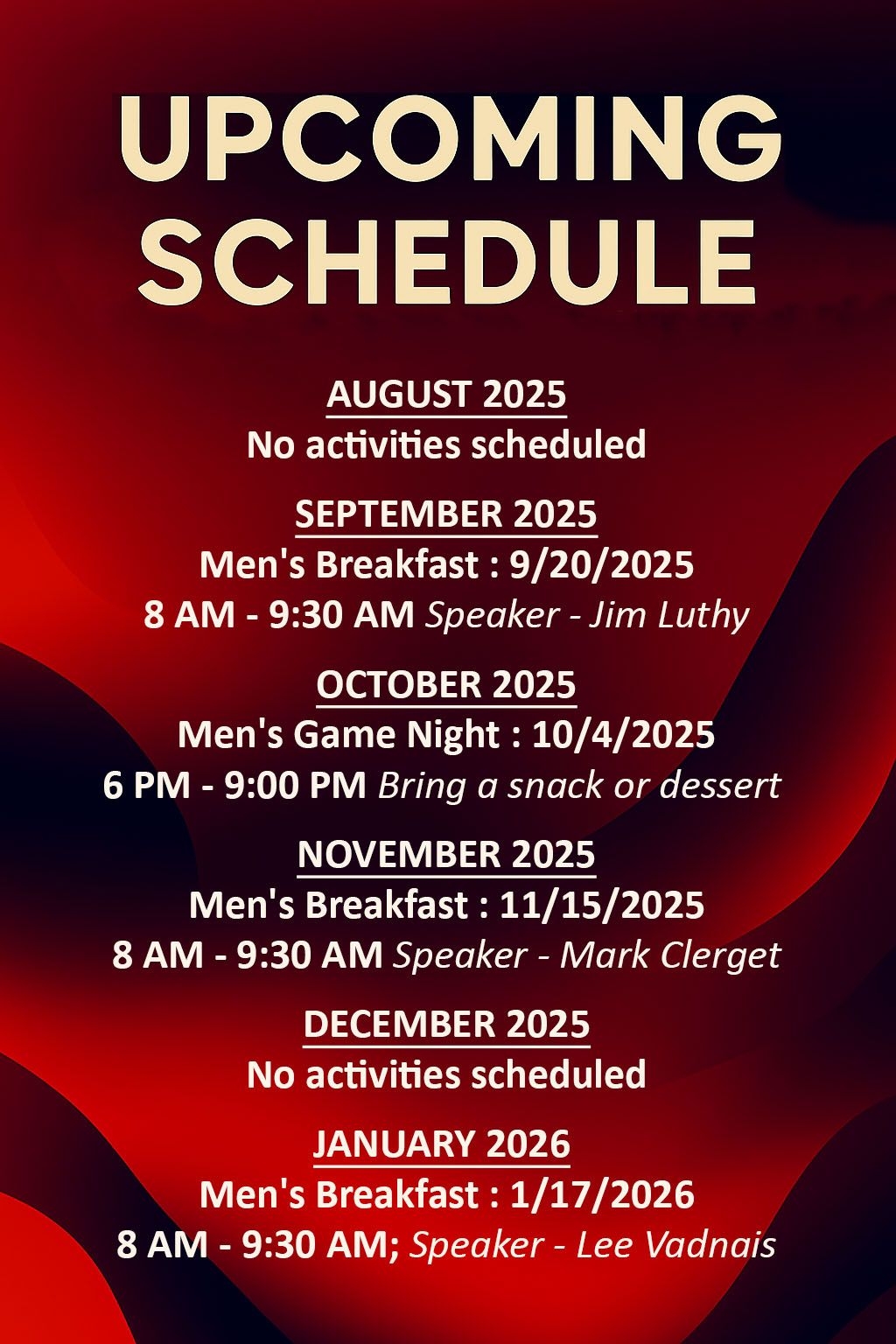 Upcoming Schedule:
August 2025
   No activities scheduled
September 2025
  Men's Breakfast 9/20/2025
      8 AM - 9:30 AM; Speaker - Jim Luthy
October 2025
  Men's Game Night 10/4/2025
      6 PM - 9:00 PM; Bring a snack or dessert
November 2025
  Men's Breakfast 11/15/2025
      8 AM - 9:30 AM; Speaker - Mark Clerget
December 2025
   No activities scheduled
January 2026
  Men's Breakfast 1/17/2026
      8 AM - 9:30 AM; Speaker - Lee Vadnais