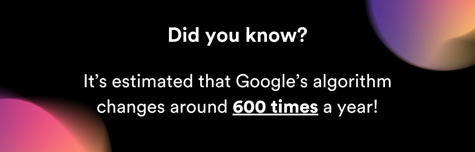 Did you know it 's estimated that google 's algorithm changes around 600 times a year
