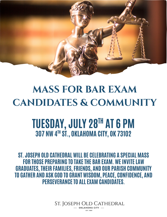 Mass for Bar Exam Candidates & Community, Tuesday July 28th at 6PM
307 NW 4th St Oklahoma City, OK 73102. St. Joseph Old Cathedral will be celebrating a special mass for those preparing to take the Bar Exam. We invite law graduates, their families, friends, and our parish community to gather and ask God to grant wisdom, peace, confidence, and perseverance to all exam candidates.