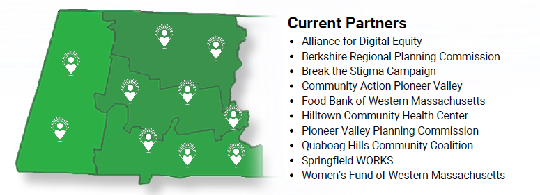 Current Partners:
Alliance for Digital Equity
Berkshire Regional Planning Commission
Break the Stigma Campaign 
Community Action Pioneer Valley 
Food Bank of Western Massachusetts
Hilltown Community Health Center  
Pioneer Valley Planning Commission 
Quaboag Hills Community Coalition 
Springfield WORKS 
Women's Fund of Western Massachusetts 