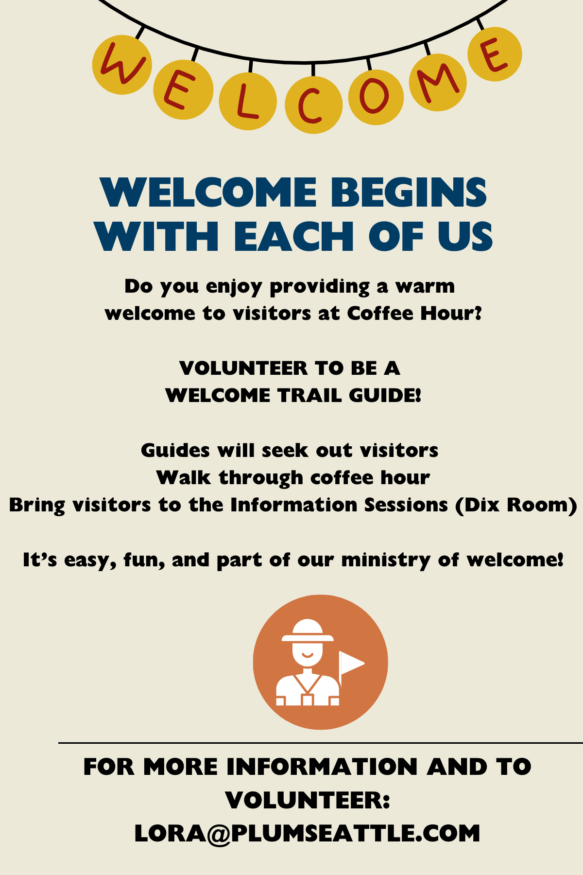 WELCOME BEGINS WITH EACH OF US
Do you enjoy providing a warm 
welcome to visitors at Coffee Hour?
VOLUNTEER TO BE A WELCOME TRAIL GUIDE
Guides will seek out visitors 
Walk through coffee hour
Offer to guide visitors to the Information Sessions (Dix Room)
It’s easy, fun, and part of our ministry of welcome!
FOR MORE INFORMATION AND TO VOLUNTEER: LORA@PLUMSEATTLE.COM