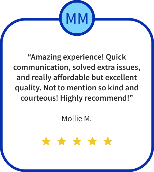 “Amazing experience! Quick communication, solved extra issues, and really affordable but excellent quality. Not to mention so kind and courteous! Highly recommend!”
Mollie M.
Five Stars