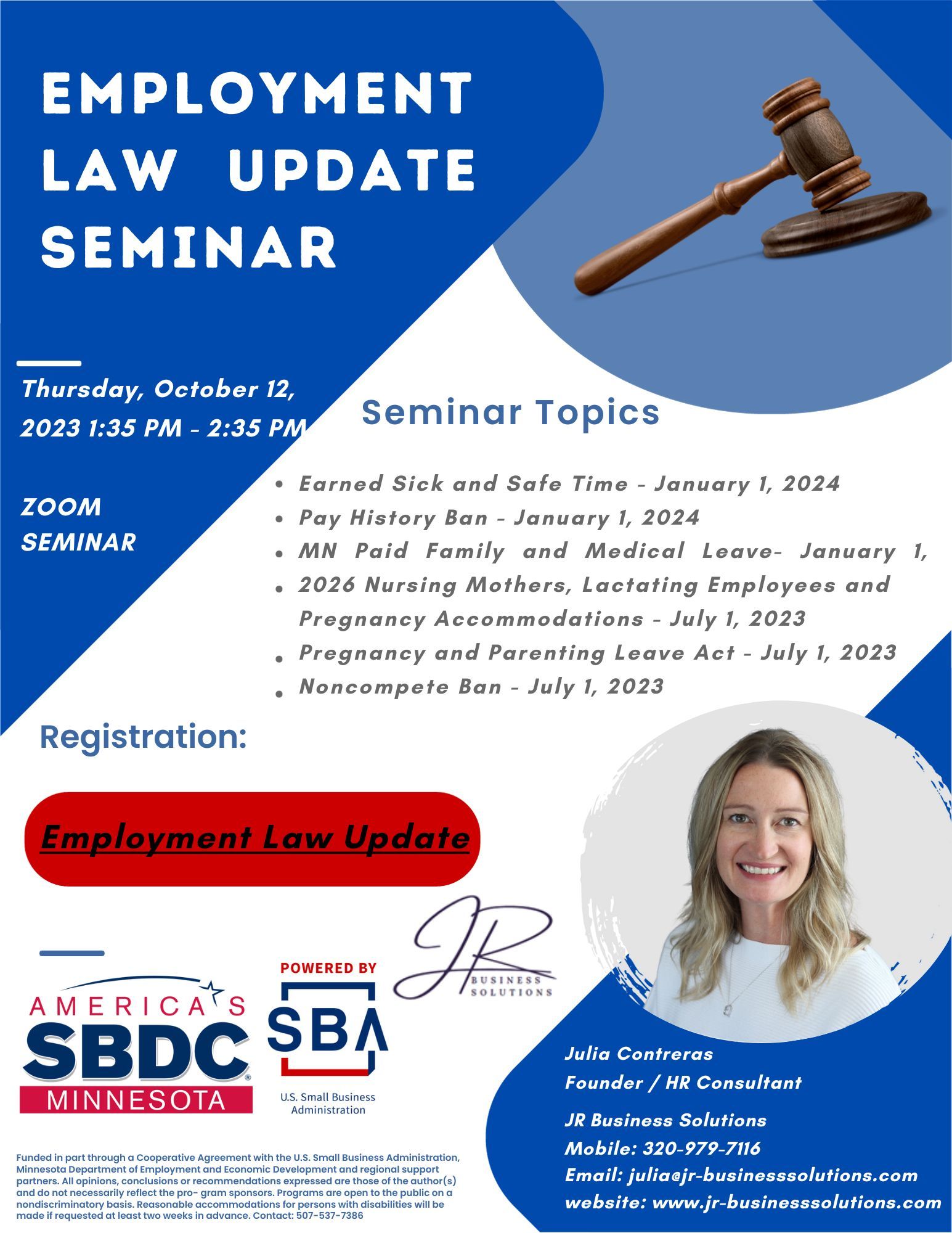 Flyer for Employment Law Update Seminar, Thursday October 12, 2023 1:35-2:35, Zoom Seminar. Seminar Topics 
-Earned Sick and Safe Time - January 1, 2024
-Pay History Ban - January 1, 2024
-MN Paid Family and Medical Leave - January 1
-Nursing Mothers, Lactating Employees and Pregnancy Accommodations - July 1, 2023
-Pregnancy and Parenting Leave Act - July 1, 2023
-Noncompete Ban - July 1, 2023
Registration link, America's SBCD Minnesota Logo, Powered by SBA U.S. Small Business Administration Logo, Julia R Business Solutions Logo
Photo of Julia Contreras  
Julia Contreras,Founder/HR Consultant
JR Business Solutions
Mobile: 320-979-7116
Email: julia@jr-businesssolutions.com
website: www.jr-businesssolutions.com