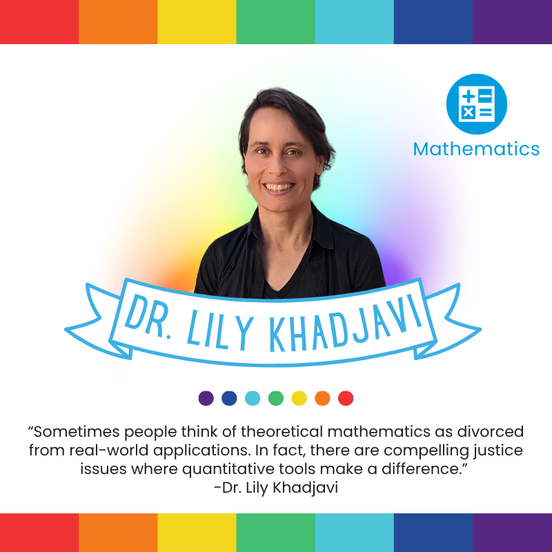 “Sometimes people think of theoretical mathematics as divorced from real-world applications. In fact, there are compelling justice issues where quantitative tools make a difference.”
-Dr. Lily Khadjavi