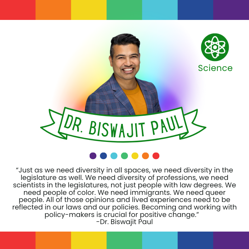 “Just as we need diversity in all spaces, we need diversity in the legislature as well. We need diversity of professions, we need scientists in the legislatures, not just people with law degrees. We need people of color. We need immigrants. We need queer people. All of those opinions and lived experiences need to be reflected in our laws and our policies. Becoming and working with policy-makers is crucial for positive change.”
-Dr. Biswajit Paul