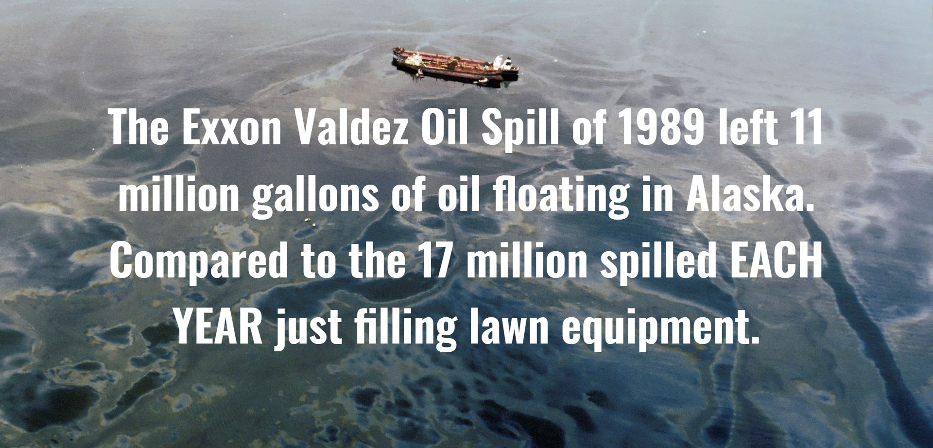 The Exxon Valdez Oil Spill of 1989 left 11 million gallons of oil floating in Alaska. Compared to the 17 million spilled EACH YEAR just filling lawn equipment.