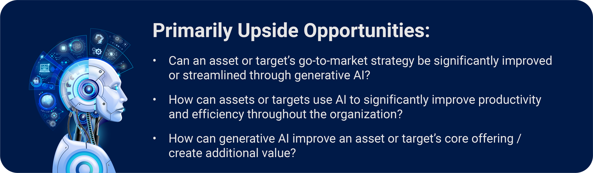 AI-driven shifts in core value propositions have the potential to create new winners and losers across markets and verticals: Upside opportunities for PE to consider: (1) Can an asset or target’s go-to-market strategy be significantly improved or streamlined through generative AI? (2) How can an asset or target use AI to significantly improve productivity and efficiency throughout the organization? (3) How can generative AI improve an asset or target’s core offering / create additional value?