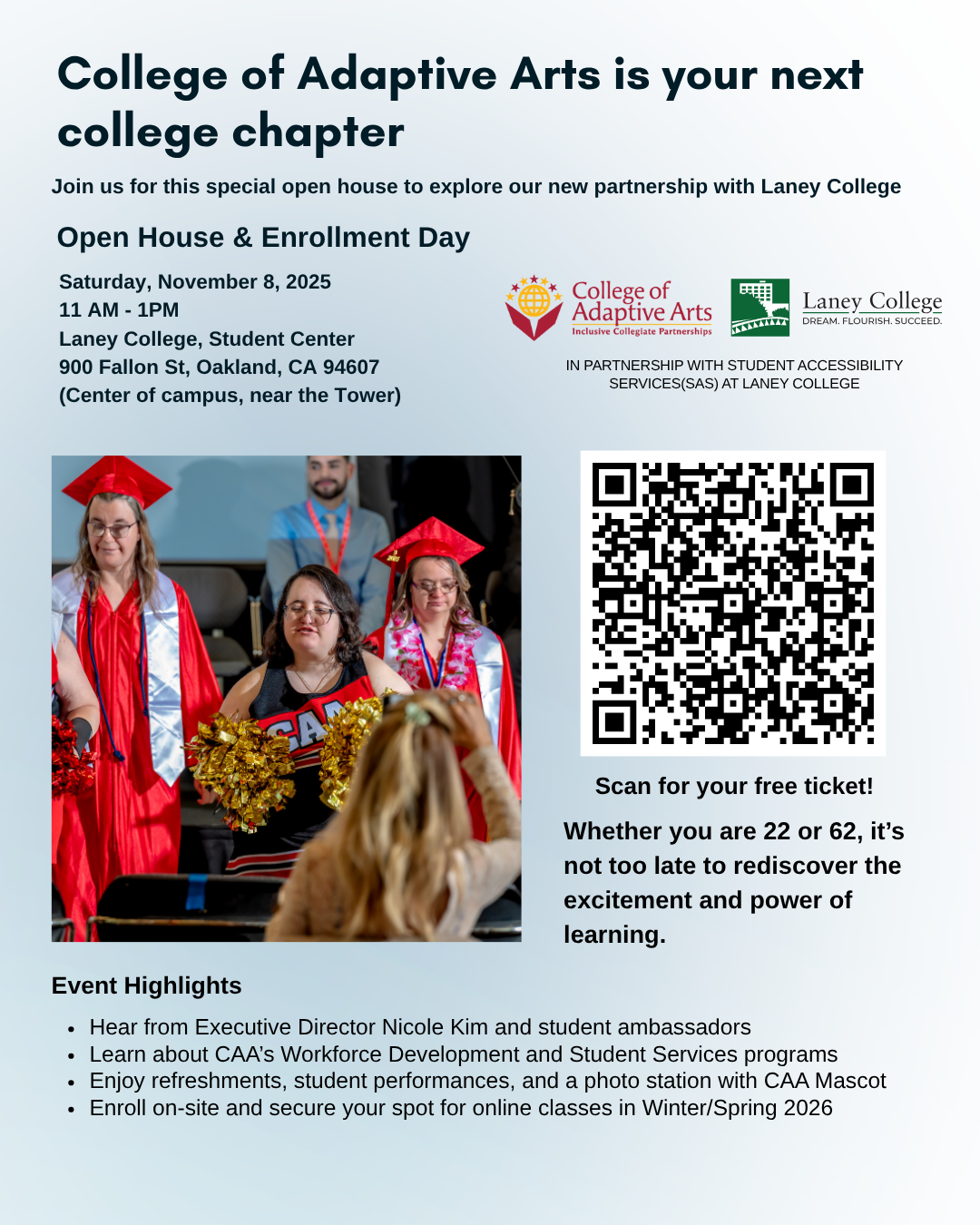 Join Us for the CAA Open House at Laney College!
Saturday, November 8, 2025
11 AM - 1PM
Laney College, Student Center
900 Fallon St, Oakland, CA 94607
(Center of campus, near the Tower)
The College of Adaptive Arts (CAA) is expanding from our home at West Valley College to make higher education 
for adults with intellectual and developmental disabilities (IDD) more accessible in the East Bay.
If you live in Oakland, Berkeley, Alameda, or San Leandro, come meet our team, explore our programs, 
and learn how CAA is redefining what college can be. 
If you are already a student, please share with a friend who can benefit!