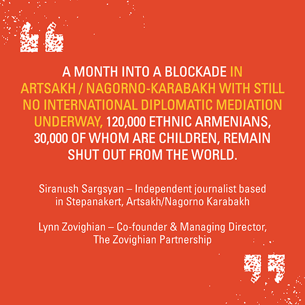 A quote by Siranush Sargsyan and Lynn Zovighian that says: “A month into a blockade in Artsakh / Nagorno-Karabakh with still no international diplomatic mediation.”