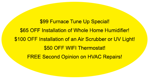 Yellow oval with HVAC specials: $99 furnace tune-up, discounts on humidifier, air scrubber/UV light, WiFi thermostat; free second opinion. Yellow oval with HVAC specials: $99 furnace tune-up, discounts on humidifier, air scrubber/UV light, WiFi thermostat; free second opinion.